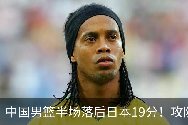 中国男篮半场落后日本19分！攻防两端被爆，郭士强毫无办法，真危险了